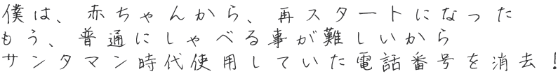 僕は、赤ちゃんから、再スタートになった もう、普通にしゃべる事が難しいから サンタマン時代使用していた電話番号を消去！ 