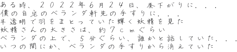 ある時、２０２２年６月２４日、昼下がりに．．． 僕の自宅のベランダ軒先の手すりに．．． 半透明で羽をまとっていた輝く妖精を見た 妖精さんの大きさは、約７ｃｍぐらい ベランダの上で、５分ぐらい、誰かと話していた．．． いつの間にか、ベランダの手すりから消えていた 