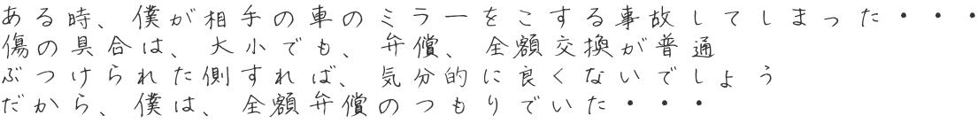 ある時、僕が相手の車のミラーをこする事故してしまった・・・ 傷の具合は、大小でも、弁償、全額交換が普通 ぶつけられた側すれば、気分的に良くないでしょう だから、僕は、全額弁償のつもりでいた・・・