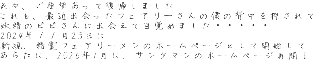 色々、ご要望あって復帰しました これも、最近出会ったフェアリーさんの僕の背中を押されて 妖精のピピさんに出会えて目覚めました・・・・・ 2024年１１月23日に  新規、精霊フェアリーメンのホームページとして開始して あらたに、2026年1月に、サンタマンのホームページ再開！ 