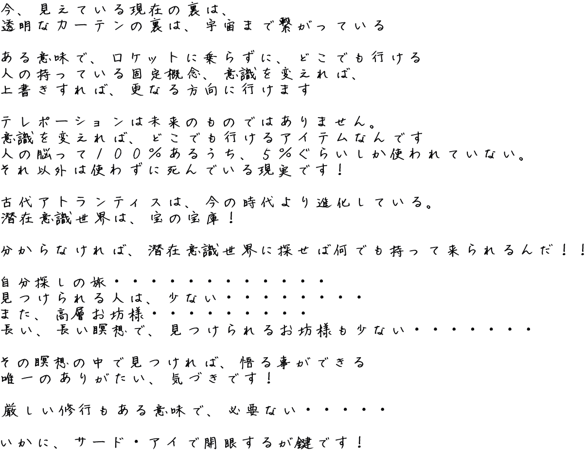 今、見えている現在の裏は、 透明なカーテンの裏は、宇宙まで繋がっている  ある意味で、ロケットに乗らずに、どこでも行ける 人の持っている固定概念、意識を変えれば、 上書きすれば、更なる方向に行けます  テレポーションは未来のものではありません。 意識を変えれば、どこでも行けるアイテムなんです 人の脳って１００％あるうち、５％ぐらいしか使われていない。 それ以外は使わずに死んでいる現実です！  古代アトランティスは、今の時代より進化している。 潜在意識世界は、宝の宝庫！  分からなければ、潜在意識世界に探せば何でも持って来られるんだ！！  自分探しの旅・・・・・・・・・・・・ 見つけられる人は、少ない・・・・・・・・ また、高層お坊様・・・・・・・・・ 長い、長い瞑想で、見つけられるお坊様も少ない・・・・・・・  その瞑想の中で見つければ、悟る事ができる 唯一のありがたい、気づきです！  厳しい修行もある意味で、必要ない・・・・・  いかに、サード・アイで開眼するが鍵です！