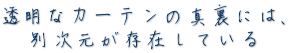 透明なカーテンの真裏には、   別次元が存在している